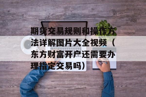 期货交易规则和操作方法详解图片大全视频（东方财富开户还需要办理指定交易吗）