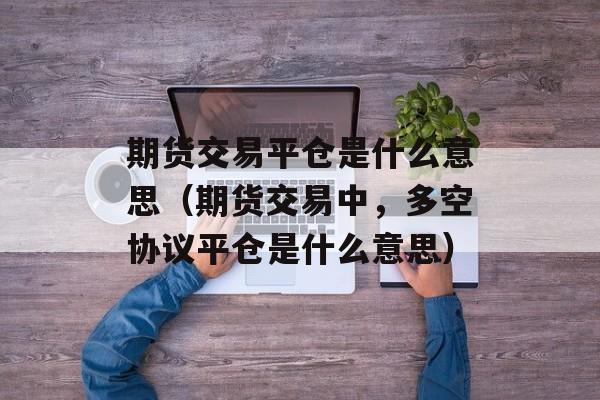 期货交易平仓是什么意思（期货交易中，多空协议平仓是什么意思）