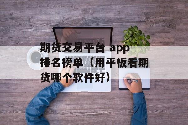 期货交易平台 app排名榜单（用平板看期货哪个软件好）