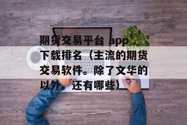 期货交易平台 app下载排名（主流的期货交易软件。除了文华的以外。还有哪些）