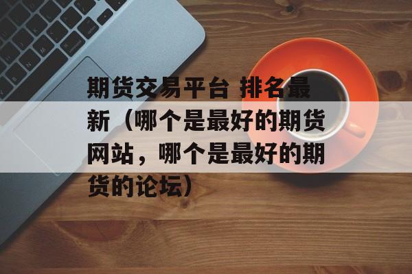 期货交易平台 排名最新（哪个是最好的期货网站，哪个是最好的期货的论坛）