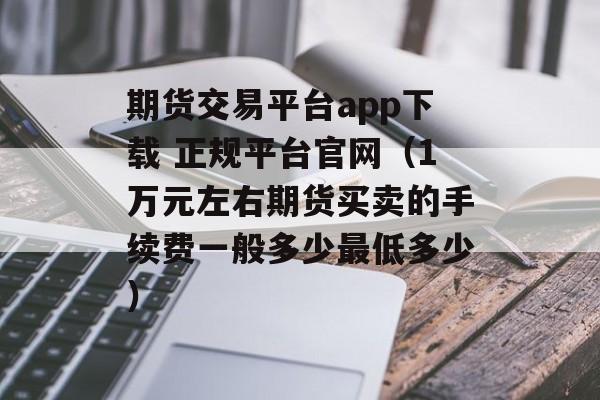 期货交易平台app下载 正规平台官网（1万元左右期货买卖的手续费一般多少最低多少）
