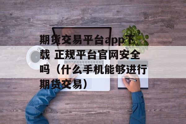 期货交易平台app下载 正规平台官网安全吗（什么手机能够进行期货交易）