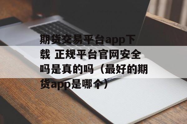 期货交易平台app下载 正规平台官网安全吗是真的吗（最好的期货app是哪个）
