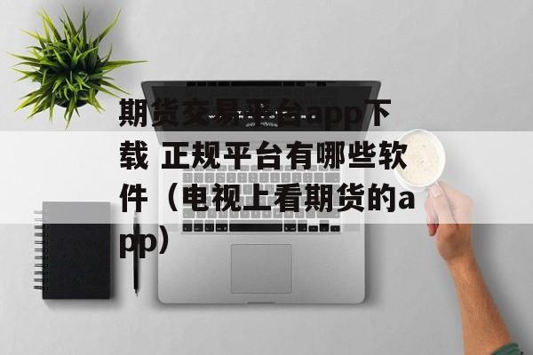 期货交易平台app下载 正规平台有哪些软件（电视上看期货的app）