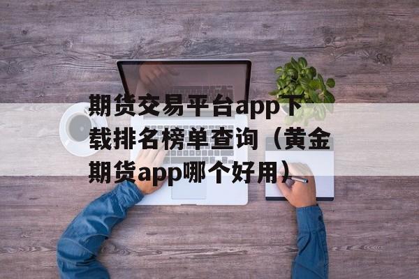 期货交易平台app下载排名榜单查询（黄金期货app哪个好用）