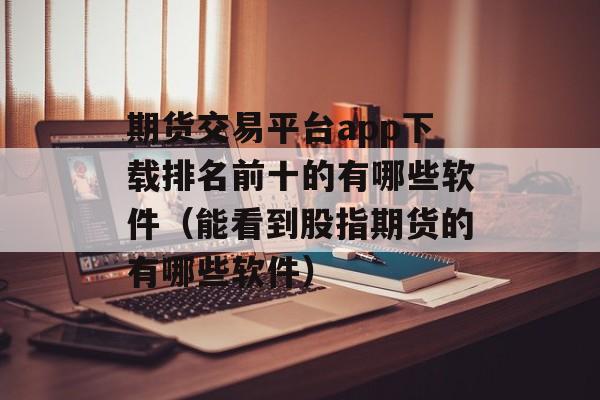 期货交易平台app下载排名前十的有哪些软件（能看到股指期货的有哪些软件）
