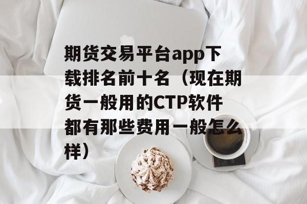 期货交易平台app下载排名前十名（现在期货一般用的CTP软件都有那些费用一般怎么样）