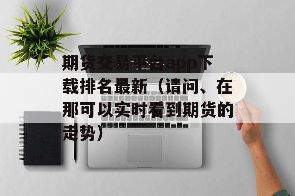 期货交易平台app下载排名最新（请问、在那可以实时看到期货的走势）