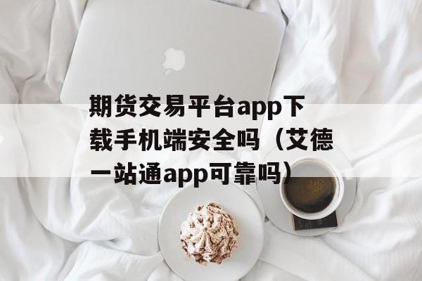 期货交易平台app下载手机端安全吗（艾德一站通app可靠吗）