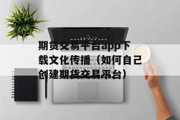期货交易平台app下载文化传播（如何自己创建期货交易平台）