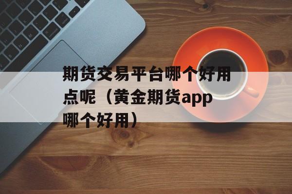 期货交易平台哪个好用点呢（黄金期货app哪个好用）