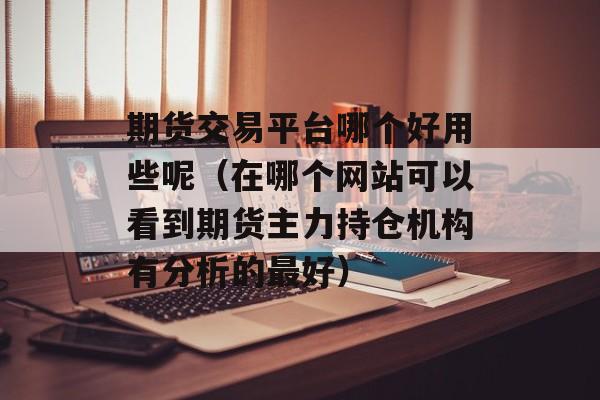 期货交易平台哪个好用些呢（在哪个网站可以看到期货主力持仓机构有分析的最好）