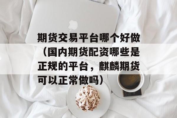期货交易平台哪个好做（国内期货配资哪些是正规的平台，麒麟期货可以正常做吗）