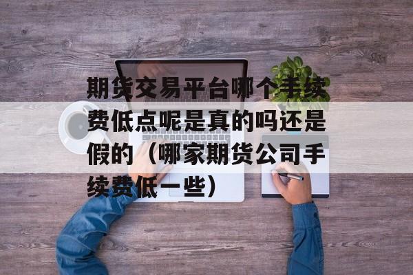 期货交易平台哪个手续费低点呢是真的吗还是假的（哪家期货公司手续费低一些）