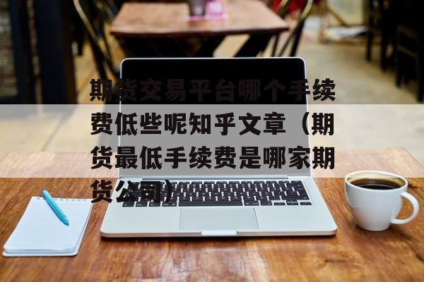 期货交易平台哪个手续费低些呢知乎文章（期货最低手续费是哪家期货公司）