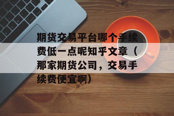 期货交易平台哪个手续费低一点呢知乎文章（那家期货公司，交易手续费便宜啊）