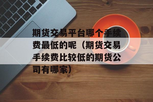 期货交易平台哪个手续费最低的呢（期货交易手续费比较低的期货公司有哪家）