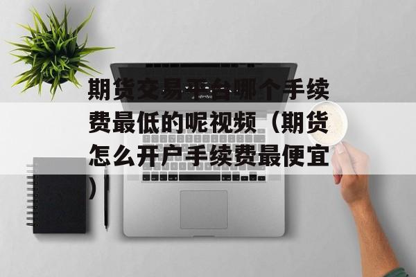 期货交易平台哪个手续费最低的呢视频（期货怎么开户手续费最便宜）