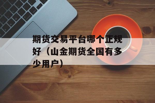 期货交易平台哪个正规好（山金期货全国有多少用户）