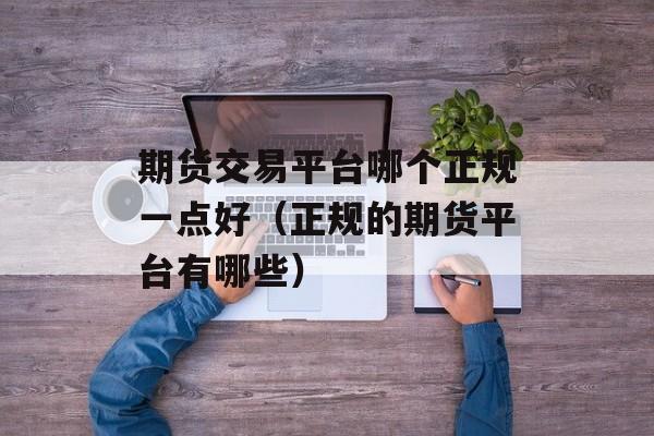 期货交易平台哪个正规一点好（正规的期货平台有哪些）