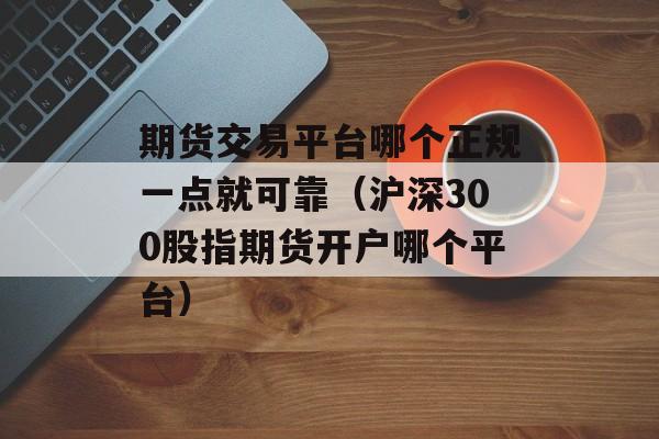 期货交易平台哪个正规一点就可靠（沪深300股指期货开户哪个平台）