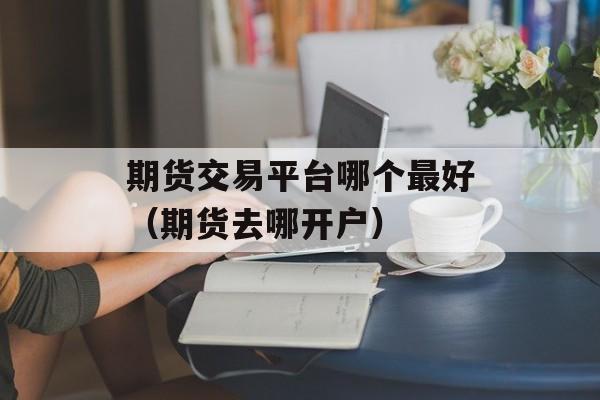 期货交易平台哪个最好（期货去哪开户）