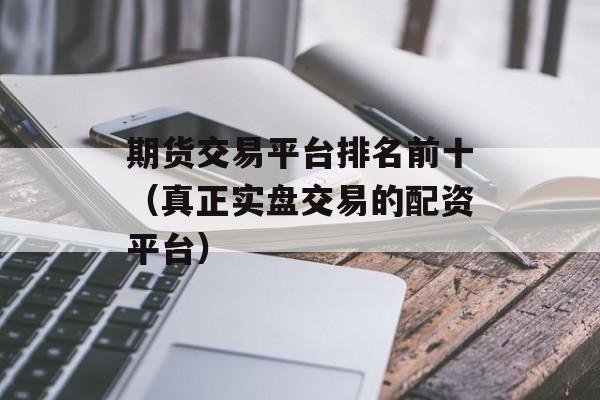 期货交易平台排名前十（真正实盘交易的配资平台）