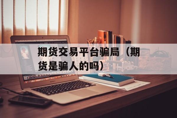 期货交易平台骗局（期货是骗人的吗）