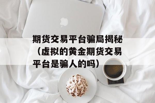 期货交易平台骗局揭秘（虚拟的黄金期货交易平台是骗人的吗）
