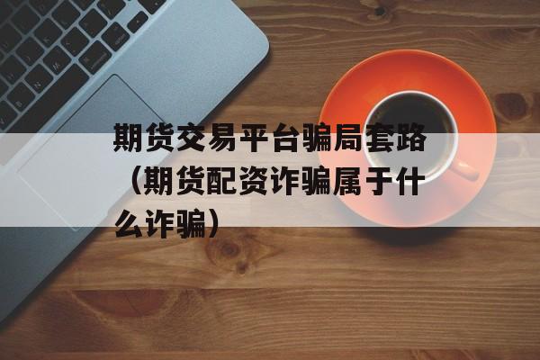 期货交易平台骗局套路（期货配资诈骗属于什么诈骗）