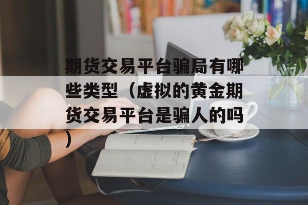 期货交易平台骗局有哪些类型（虚拟的黄金期货交易平台是骗人的吗）
