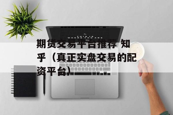 期货交易平台推荐 知乎（真正实盘交易的配资平台）