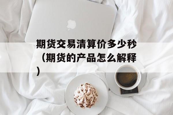 期货交易清算价多少秒（期货的产品怎么解释）