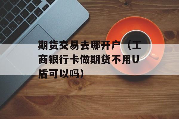 期货交易去哪开户（工商银行卡做期货不用U盾可以吗）