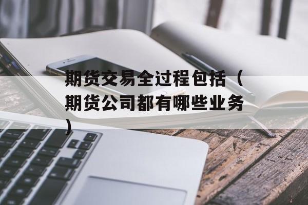 期货交易全过程包括（期货公司都有哪些业务）