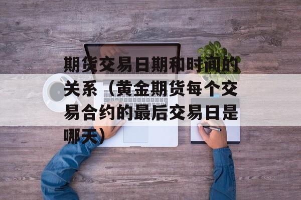 期货交易日期和时间的关系（黄金期货每个交易合约的最后交易日是哪天）