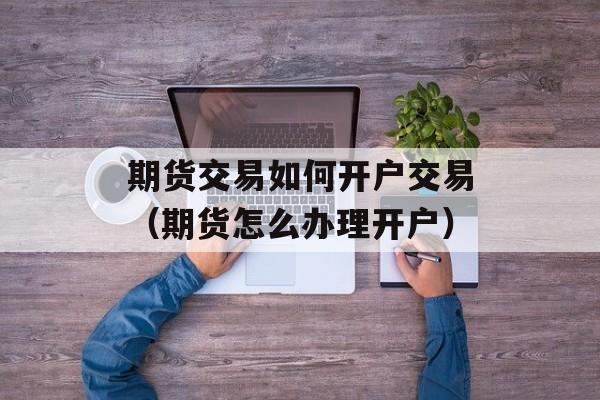 期货交易如何开户交易（期货怎么办理开户）