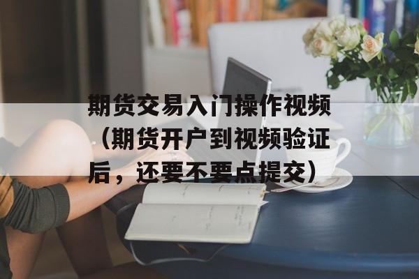 期货交易入门操作视频（期货开户到视频验证后	，还要不要点提交）