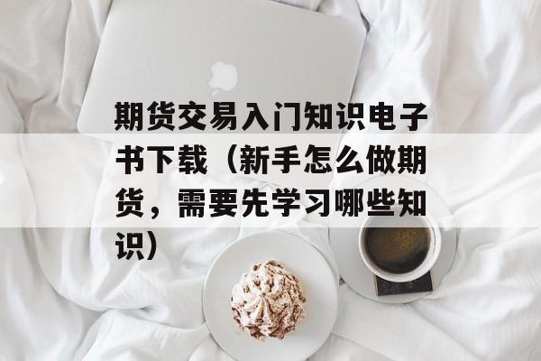 期货交易入门知识电子书下载（新手怎么做期货，需要先学习哪些知识）