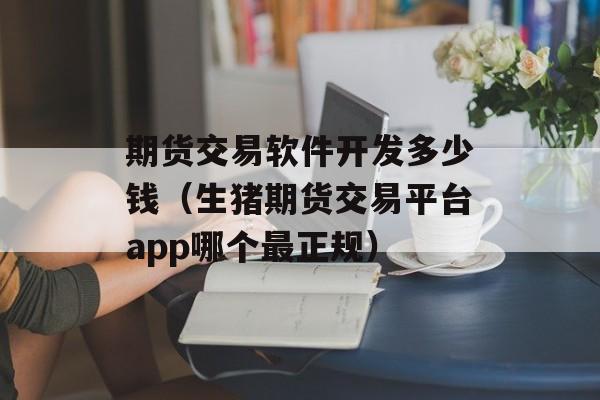 期货交易软件开发多少钱（生猪期货交易平台app哪个最正规）