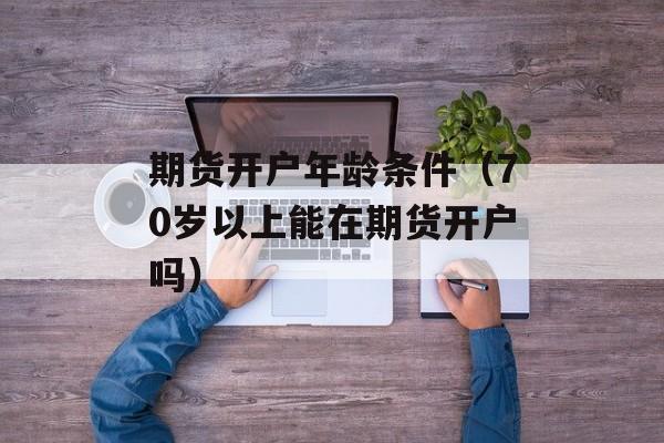 期货开户年龄条件（70岁以上能在期货开户吗）