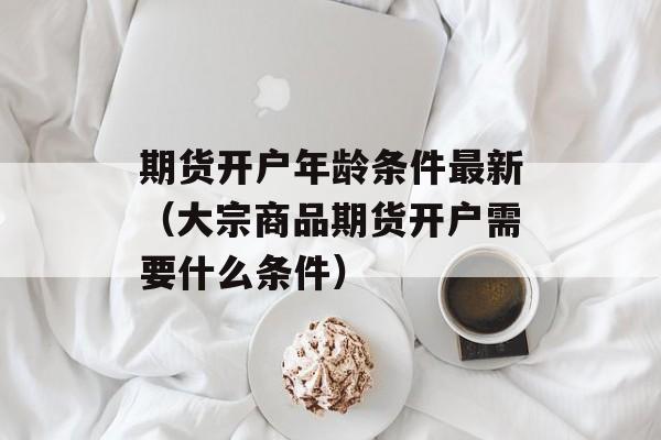 期货开户年龄条件最新（大宗商品期货开户需要什么条件）