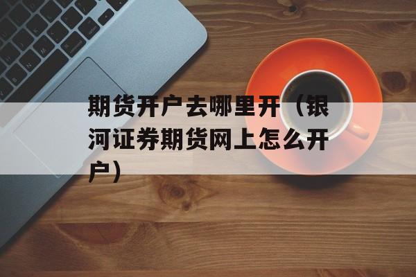 期货开户去哪里开（银河证券期货网上怎么开户）