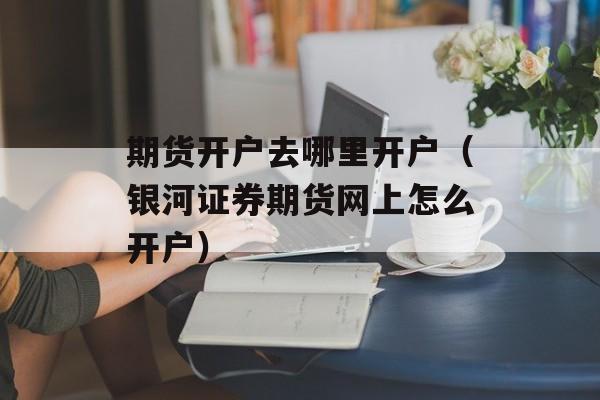 期货开户去哪里开户（银河证券期货网上怎么开户）