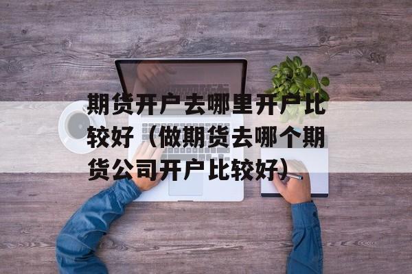 期货开户去哪里开户比较好（做期货去哪个期货公司开户比较好）