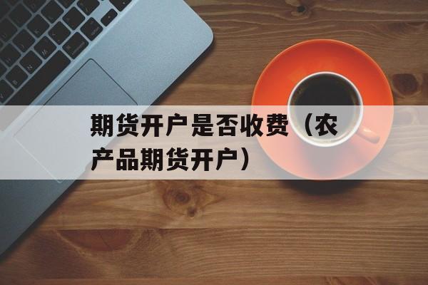 期货开户是否收费（农产品期货开户）