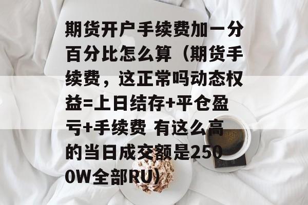 期货开户手续费加一分百分比怎么算（期货手续费，这正常吗动态权益=上日结存+平仓盈亏+手续费 有这么高的当日成交额是2500W全部RU）