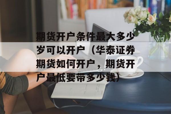 期货开户条件最大多少岁可以开户（华泰证券期货如何开户，期货开户最低要带多少钱）