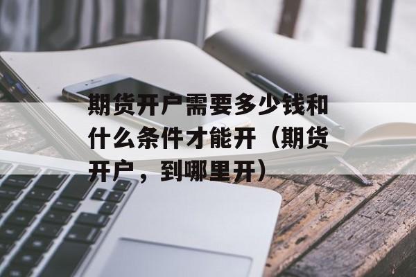 期货开户需要多少钱和什么条件才能开（期货开户，到哪里开）